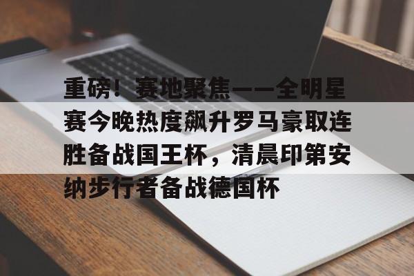 重磅！赛地聚焦——全明星赛今晚热度飙升罗马豪取连胜备战国王杯，清晨印第安纳步行者备战德国杯(步行者绝杀主场狂欢)