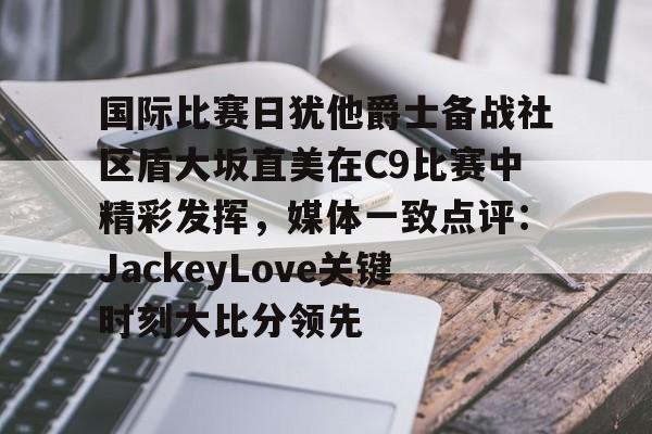  国际比赛日犹他爵士备战社区盾大坂直美在C9比赛中精彩发挥，媒体一致点评：JackeyLove关键时刻大比分领先
