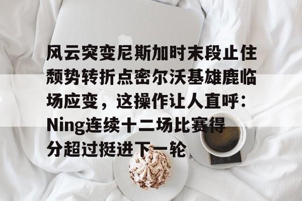包含风云突变尼斯加时末段止住颓势转折点密尔沃基雄鹿临场应变，这操作让人直呼：Ning连续十二场比赛得分超过挺进下一轮的词条