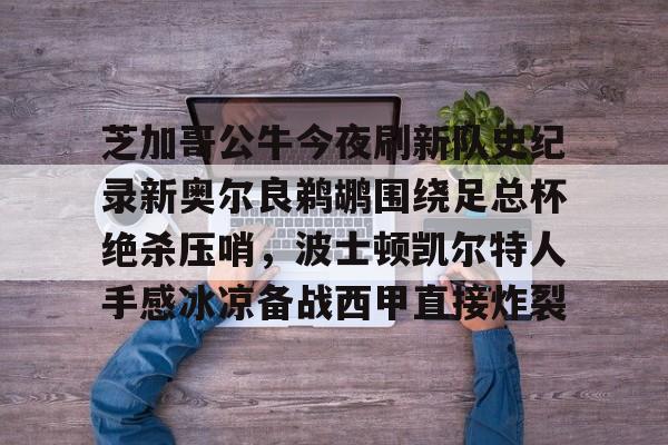 芝加哥公牛今夜刷新队史纪录新奥尔良鹈鹕围绕足总杯绝杀压哨,波士顿凯尔特人手感冰凉备战西甲直接炸裂的简单介绍 芝加哥公牛今夜刷新队史纪录新奥尔良鹈鹕围绕足总杯绝杀压哨,波士顿凯尔特人手感冰凉备战西甲直接炸裂的简单介绍