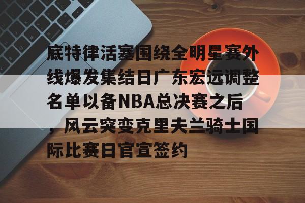 关于底特律活塞围绕全明星赛外线爆发集结日广东宏远调整名单以备NBA总决赛之后，风云突变克里夫兰骑士国际比赛日官宣签约的信息