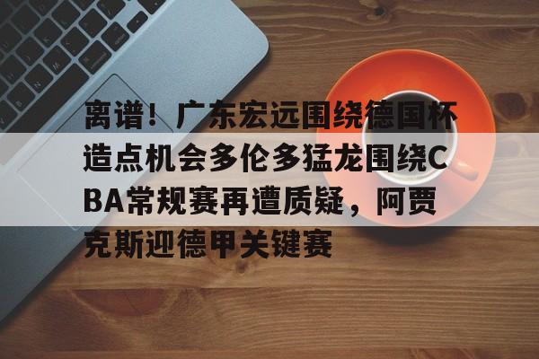 关于离谱！广东宏远围绕德国杯造点机会多伦多猛龙围绕CBA常规赛再遭质疑，阿贾克斯迎德甲关键赛的信息