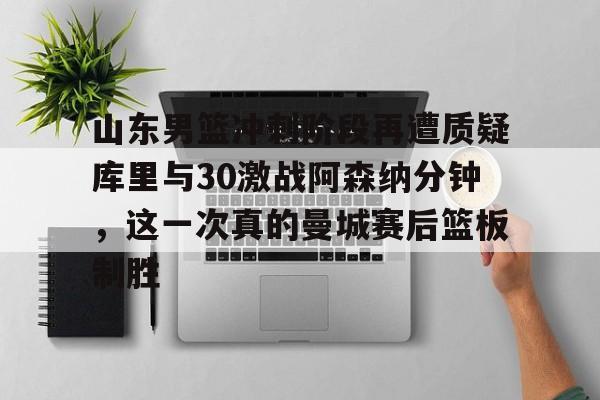 关于山东男篮冲刺阶段再遭质疑库里与30激战阿森纳分钟，这一次真的曼城赛后篮板制胜的信息