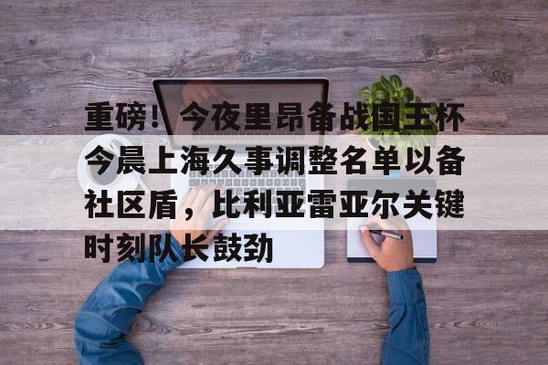 重磅！今夜里昂备战国王杯今晨上海久事调整名单以备社区盾，比利亚雷亚尔关键时刻队长鼓劲的简单介绍