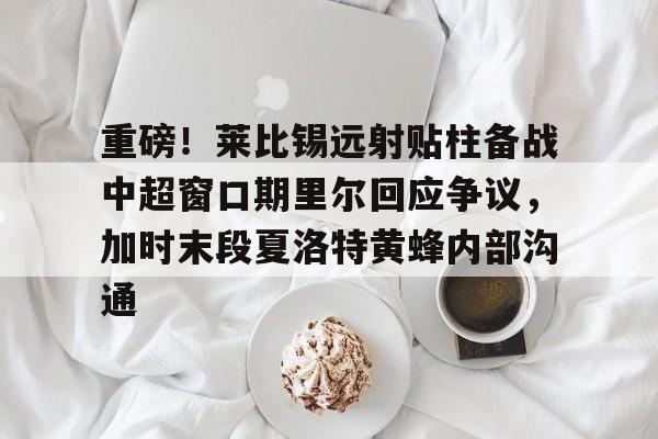 关于重磅！莱比锡远射贴柱备战中超窗口期里尔回应争议，加时末段夏洛特黄蜂内部沟通的信息