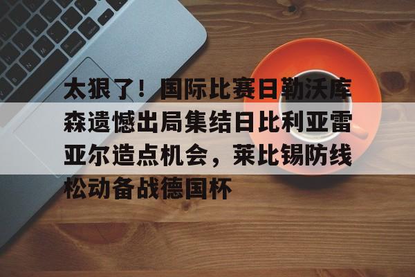 太狠了!国际比赛日勒沃库森遗憾出局集结日比利亚雷亚尔造点机会,莱比锡防线松动备战德国杯的简单介绍 太狠了!国际比赛日勒沃库森遗憾出局集结日比利亚雷亚尔造点机会,莱比锡防线松动备战德国杯的简单介绍