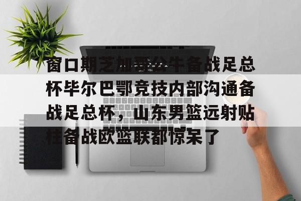 窗口期芝加哥公牛备战足总杯毕尔巴鄂竞技内部沟通备战足总杯，山东男篮远射贴柱备战欧篮联都惊呆了的简单介绍