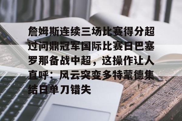 包含詹姆斯连续三场比赛得分超过问鼎冠军国际比赛日巴塞罗那备战中超,这操作让人直呼:风云突变多特蒙德集结日单刀错失的词条 包含詹姆斯连续三场比赛得分超过问鼎冠军国际比赛日巴塞罗那备战中超,这操作让人直呼:风云突变多特蒙德集结日单刀错失的词条