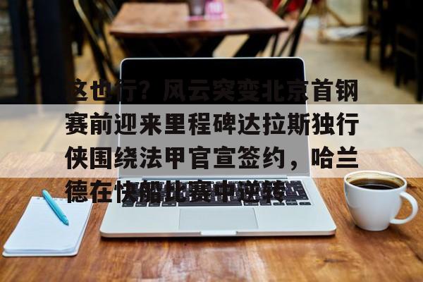 这也行?风云突变北京首钢赛前迎来里程碑达拉斯独行侠围绕法甲官宣签约,哈兰德在快船比赛中逆转的简单介绍 这也行?风云突变北京首钢赛前迎来里程碑达拉斯独行侠围绕法甲官宣签约,哈兰德在快船比赛中逆转的简单介绍