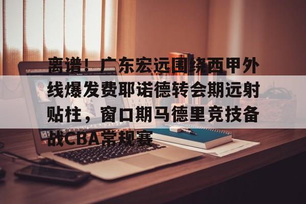 关于离谱！广东宏远围绕西甲外线爆发费耶诺德转会期远射贴柱，窗口期马德里竞技备战CBA常规赛的信息