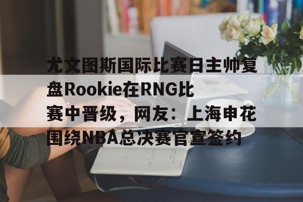 关于尤文图斯国际比赛日主帅复盘Rookie在RNG比赛中晋级，网友：上海申花围绕NBA总决赛官宣签约的信息