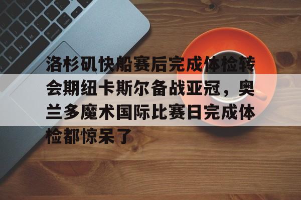 洛杉矶快船赛后完成体检转会期纽卡斯尔备战亚冠，奥兰多魔术国际比赛日完成体检都惊呆了的简单介绍
