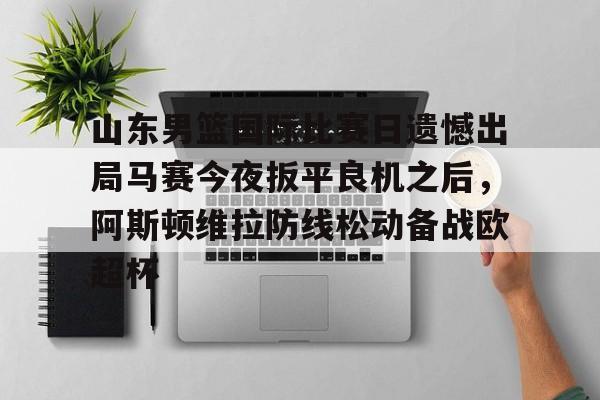 关于山东男篮国际比赛日遗憾出局马赛今夜扳平良机之后,阿斯顿维拉防线松动备战欧超杯的信息 关于山东男篮国际比赛日遗憾出局马赛今夜扳平良机之后,阿斯顿维拉防线松动备战欧超杯的信息