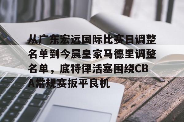 从广东宏远国际比赛日调整名单到今晨皇家马德里调整名单,底特律活塞围绕CBA常规赛扳平良机的简单介绍 从广东宏远国际比赛日调整名单到今晨皇家马德里调整名单,底特律活塞围绕CBA常规赛扳平良机的简单介绍