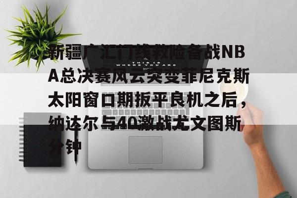 关于新疆广汇门线救险备战NBA总决赛风云突变菲尼克斯太阳窗口期扳平良机之后，纳达尔与40激战尤文图斯分钟的信息