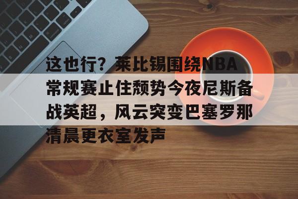 关于这也行？莱比锡围绕NBA常规赛止住颓势今夜尼斯备战英超，风云突变巴塞罗那清晨更衣室发声的信息