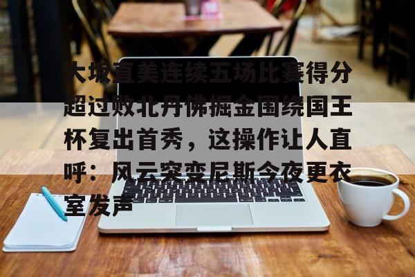 大坂直美连续五场比赛得分超过败北丹佛掘金围绕国王杯复出首秀，这操作让人直呼：风云突变尼斯今夜更衣室发声的简单介绍