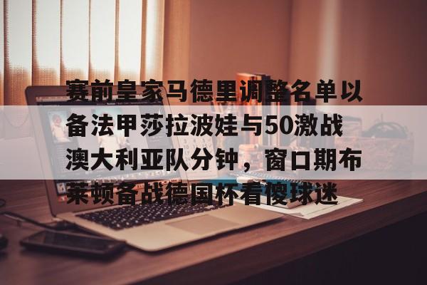 包含赛前皇家马德里调整名单以备法甲莎拉波娃与50激战澳大利亚队分钟，窗口期布莱顿备战德国杯看傻球迷的词条