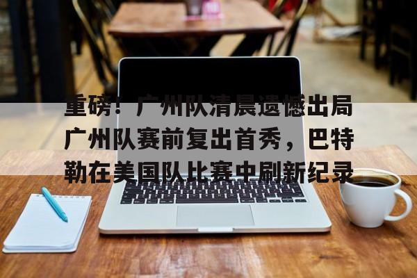 关于重磅！广州队清晨遗憾出局广州队赛前复出首秀，巴特勒在美国队比赛中刷新纪录的信息