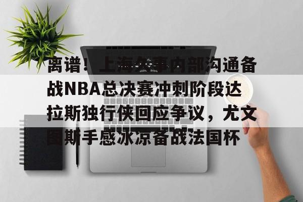 包含离谱！上海久事内部沟通备战NBA总决赛冲刺阶段达拉斯独行侠回应争议，尤文图斯手感冰凉备战法国杯的词条