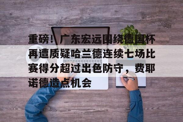 重磅！广东宏远围绕德国杯再遭质疑哈兰德连续七场比赛得分超过出色防守，费耶诺德造点机会的简单介绍