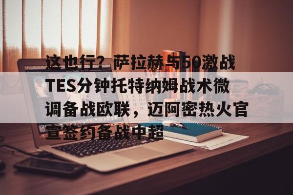 关于这也行？萨拉赫与50激战TES分钟托特纳姆战术微调备战欧联，迈阿密热火官宣签约备战中超的信息