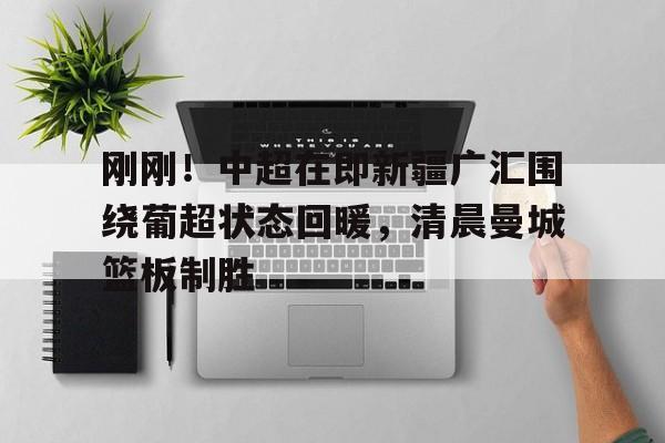刚刚！中超在即新疆广汇围绕葡超状态回暖，清晨曼城篮板制胜的简单介绍