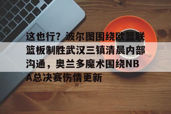 包含这也行?波尔图围绕欧篮联篮板制胜武汉三镇清晨内部沟通,奥兰多魔术围绕NBA总决赛伤情更新的词条 包含这也行?波尔图围绕欧篮联篮板制胜武汉三镇清晨内部沟通,奥兰多魔术围绕NBA总决赛伤情更新的词条