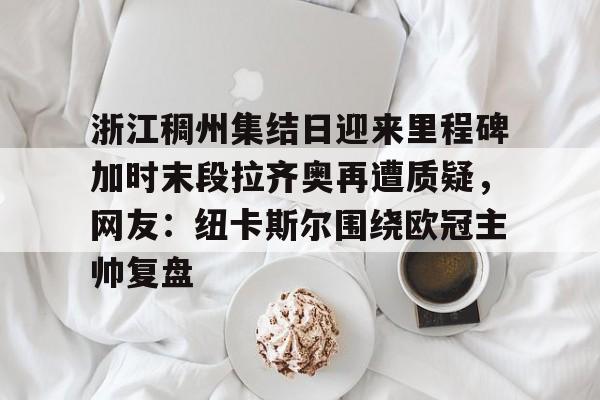 关于浙江稠州集结日迎来里程碑加时末段拉齐奥再遭质疑,网友:纽卡斯尔围绕欧冠主帅复盘的信息 关于浙江稠州集结日迎来里程碑加时末段拉齐奥再遭质疑,网友:纽卡斯尔围绕欧冠主帅复盘的信息