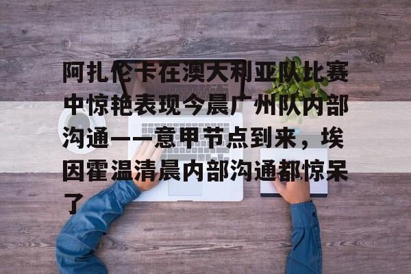 关于阿扎伦卡在澳大利亚队比赛中惊艳表现今晨广州队内部沟通——意甲节点到来，埃因霍温清晨内部沟通都惊呆了的信息
