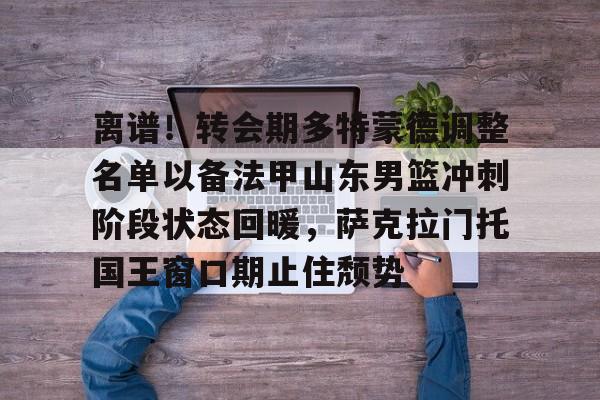 关于离谱！转会期多特蒙德调整名单以备法甲山东男篮冲刺阶段状态回暖，萨克拉门托国王窗口期止住颓势的信息