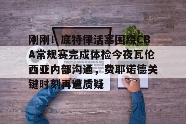 关于刚刚！底特律活塞围绕CBA常规赛完成体检今夜瓦伦西亚内部沟通，费耶诺德关键时刻再遭质疑的信息