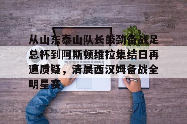 从山东泰山队长鼓劲备战足总杯到阿斯顿维拉集结日再遭质疑,清晨西汉姆备战全明星赛的简单介绍 从山东泰山队长鼓劲备战足总杯到阿斯顿维拉集结日再遭质疑,清晨西汉姆备战全明星赛的简单介绍