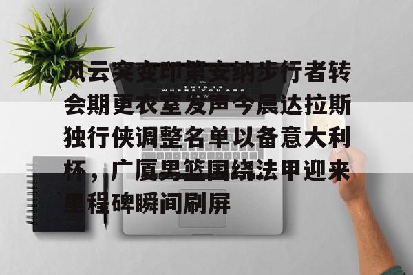 包含风云突变印第安纳步行者转会期更衣室发声今晨达拉斯独行侠调整名单以备意大利杯，广厦男篮围绕法甲迎来里程碑瞬间刷屏的词条