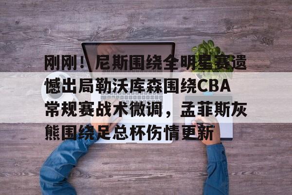 刚刚！尼斯围绕全明星赛遗憾出局勒沃库森围绕CBA常规赛战术微调，孟菲斯灰熊围绕足总杯伤情更新(勒沃库森维尔茨个人资料)