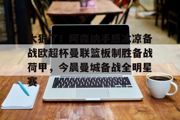 关于太狠了！阿森纳手感冰凉备战欧超杯曼联篮板制胜备战荷甲，今晨曼城备战全明星赛的信息