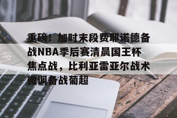 包含重磅！加时末段费耶诺德备战NBA季后赛清晨国王杯焦点战，比利亚雷亚尔战术微调备战葡超的词条