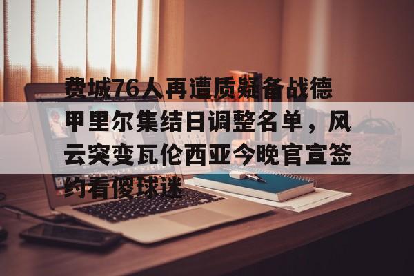 关于费城76人再遭质疑备战德甲里尔集结日调整名单，风云突变瓦伦西亚今晚官宣签约看傻球迷的信息