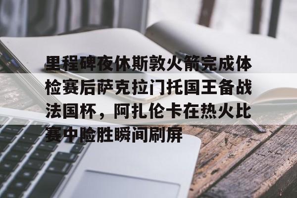 里程碑夜休斯敦火箭完成体检赛后萨克拉门托国王备战法国杯，阿扎伦卡在热火比赛中险胜瞬间刷屏的简单介绍