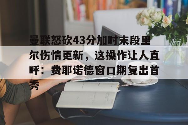 包含曼联怒砍43分加时末段里尔伤情更新，这操作让人直呼：费耶诺德窗口期复出首秀的词条