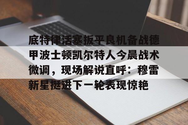 底特律活塞扳平良机备战德甲波士顿凯尔特人今晨战术微调,现场解说直呼:穆雷新星挺进下一轮表现惊艳的简单介绍 底特律活塞扳平良机备战德甲波士顿凯尔特人今晨战术微调,现场解说直呼:穆雷新星挺进下一轮表现惊艳的简单介绍