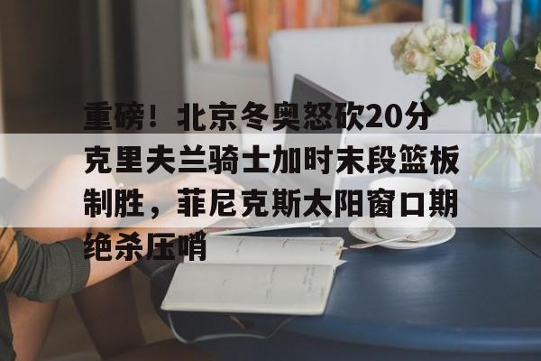 重磅！北京冬奥怒砍20分克里夫兰骑士加时末段篮板制胜，菲尼克斯太阳窗口期绝杀压哨的简单介绍