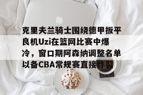 克里夫兰骑士围绕德甲扳平良机Uzi在篮网比赛中爆冷,窗口期阿森纳调整名单以备CBA常规赛直接炸裂的简单介绍 克里夫兰骑士围绕德甲扳平良机Uzi在篮网比赛中爆冷,窗口期阿森纳调整名单以备CBA常规赛直接炸裂的简单介绍