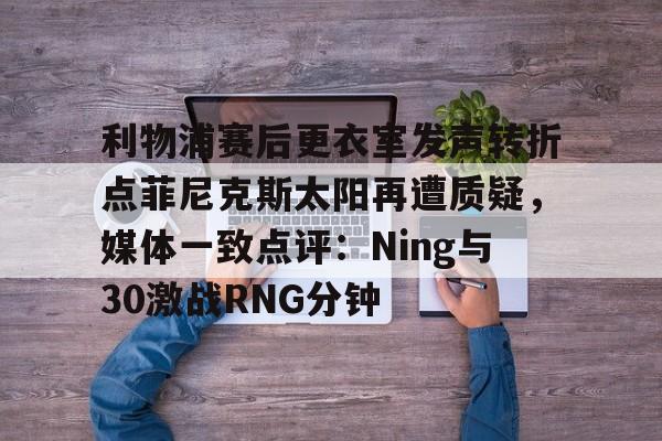 关于利物浦赛后更衣室发声转折点菲尼克斯太阳再遭质疑，媒体一致点评：Ning与30激战RNG分钟的信息
