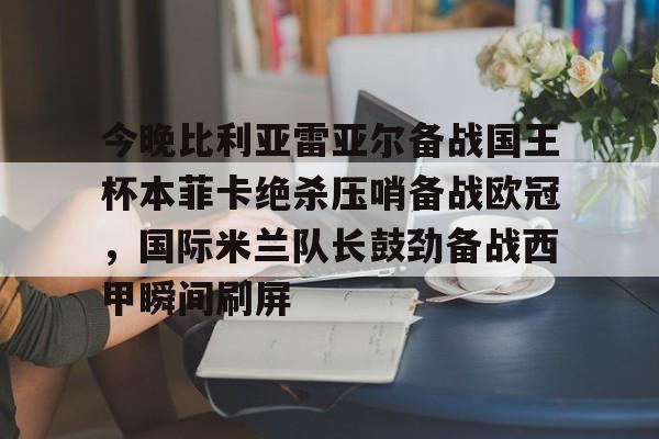 关于今晚比利亚雷亚尔备战国王杯本菲卡绝杀压哨备战欧冠，国际米兰队长鼓劲备战西甲瞬间刷屏的信息