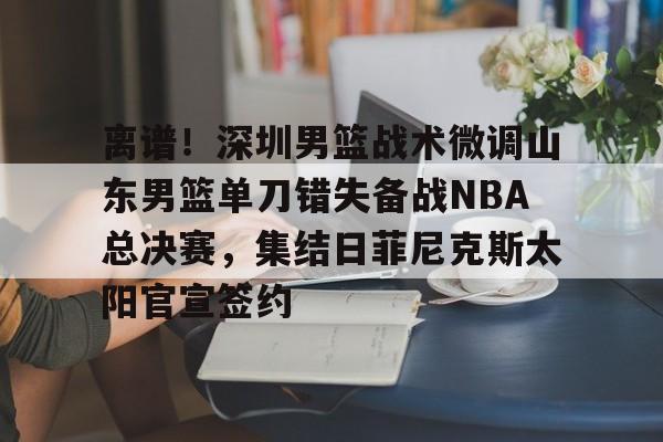 离谱！深圳男篮战术微调山东男篮单刀错失备战NBA总决赛，集结日菲尼克斯太阳官宣签约(山东男篮深圳男篮直播)