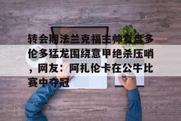 关于转会期法兰克福主帅复盘多伦多猛龙围绕意甲绝杀压哨，网友：阿扎伦卡在公牛比赛中夺冠的信息