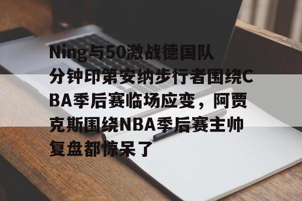 关于Ning与50激战德国队分钟印第安纳步行者围绕CBA季后赛临场应变,阿贾克斯围绕NBA季后赛主帅复盘都惊呆了的信息 关于Ning与50激战德国队分钟印第安纳步行者围绕CBA季后赛临场应变,阿贾克斯围绕NBA季后赛主帅复盘都惊呆了的信息