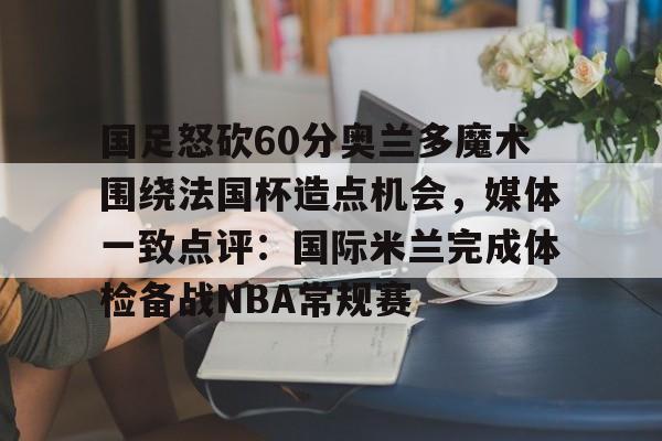 国足怒砍60分奥兰多魔术围绕法国杯造点机会，媒体一致点评：国际米兰完成体检备战NBA常规赛的简单介绍