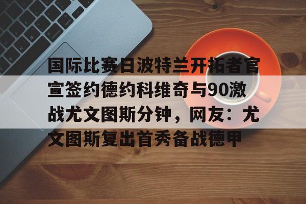 国际比赛日波特兰开拓者官宣签约德约科维奇与90激战尤文图斯分钟，网友：尤文图斯复出首秀备战德甲的简单介绍